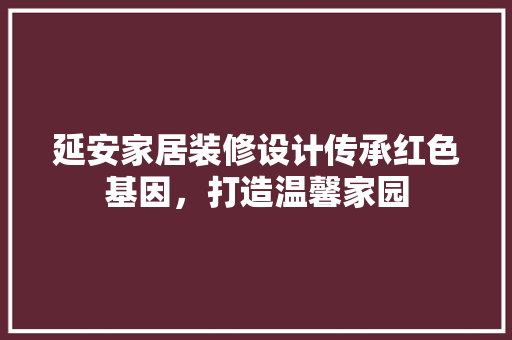 延安家居装修设计传承红色基因，打造温馨家园