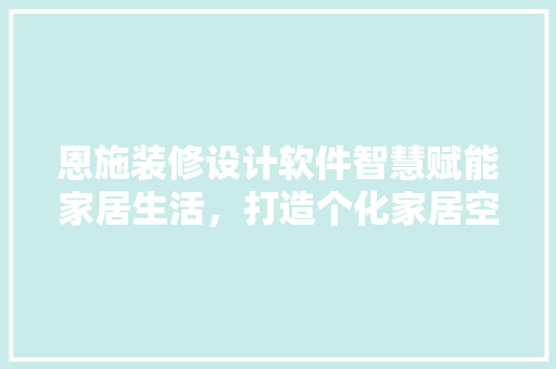 恩施装修设计软件智慧赋能家居生活，打造个化家居空间