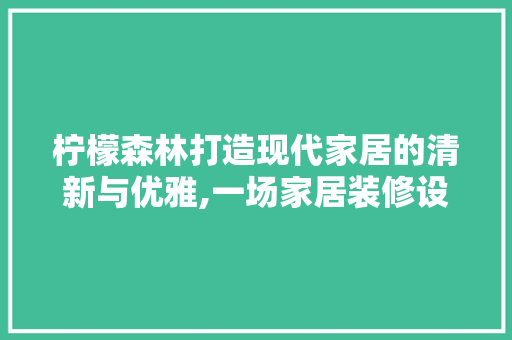 柠檬森林打造现代家居的清新与优雅,一场家居装修设计的创意之旅