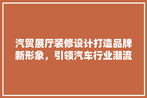 汽贸展厅装修设计打造品牌新形象，引领汽车行业潮流