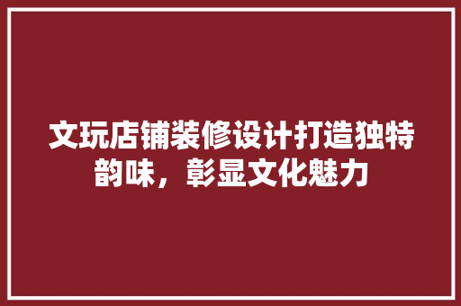 文玩店铺装修设计打造独特韵味，彰显文化魅力