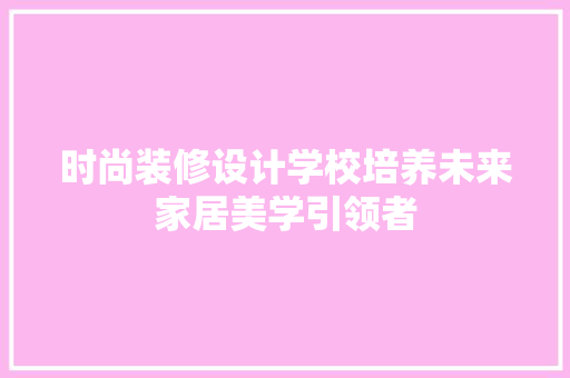 时尚装修设计学校培养未来家居美学引领者