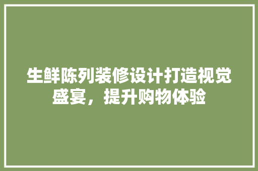 生鲜陈列装修设计打造视觉盛宴，提升购物体验
