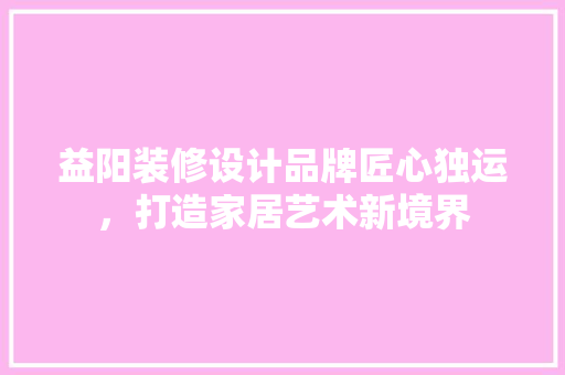 益阳装修设计品牌匠心独运，打造家居艺术新境界