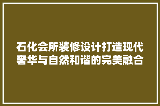 石化会所装修设计打造现代奢华与自然和谐的完美融合