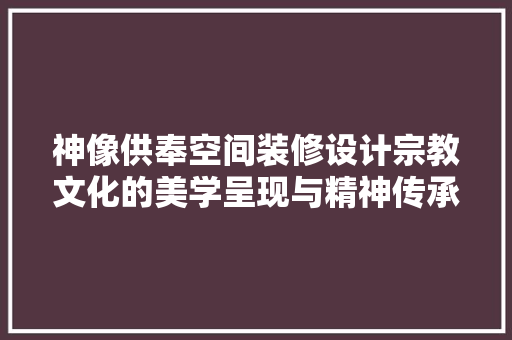 神像供奉空间装修设计宗教文化的美学呈现与精神传承