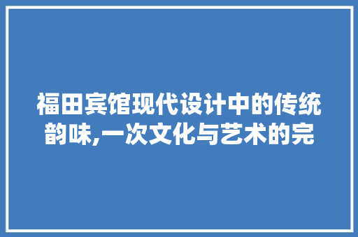 福田宾馆现代设计中的传统韵味,一次文化与艺术的完美融合