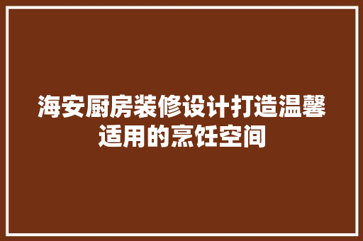 海安厨房装修设计打造温馨适用的烹饪空间