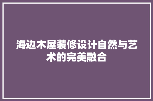 海边木屋装修设计自然与艺术的完美融合