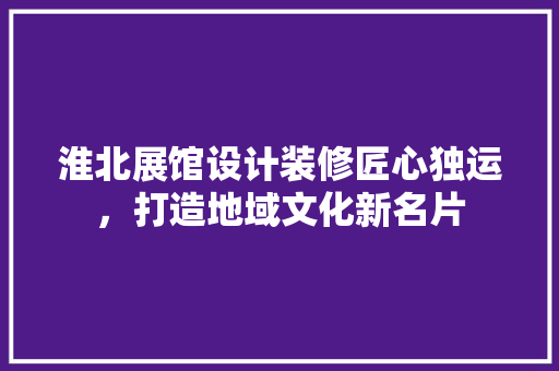 淮北展馆设计装修匠心独运，打造地域文化新名片