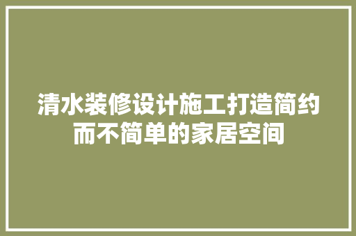 清水装修设计施工打造简约而不简单的家居空间