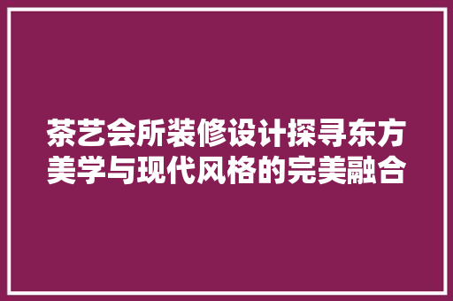 茶艺会所装修设计探寻东方美学与现代风格的完美融合