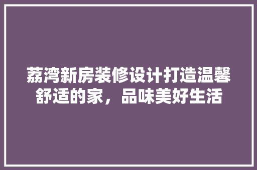 荔湾新房装修设计打造温馨舒适的家，品味美好生活