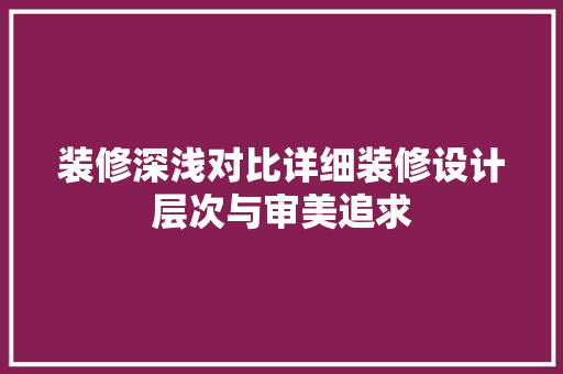 装修深浅对比详细装修设计层次与审美追求