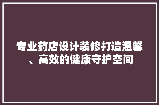 专业药店设计装修打造温馨、高效的健康守护空间