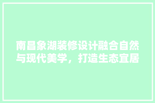 南昌象湖装修设计融合自然与现代美学，打造生态宜居家园