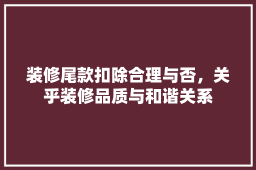 装修尾款扣除合理与否，关乎装修品质与和谐关系
