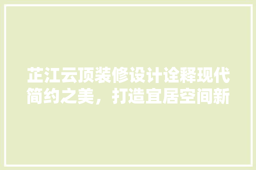 芷江云顶装修设计诠释现代简约之美，打造宜居空间新典范