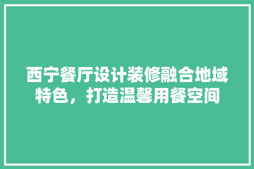 西宁餐厅设计装修融合地域特色，打造温馨用餐空间