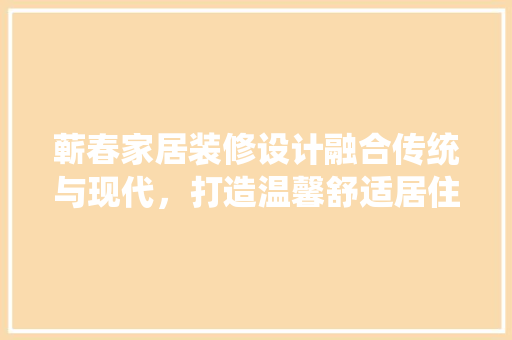 蕲春家居装修设计融合传统与现代，打造温馨舒适居住空间