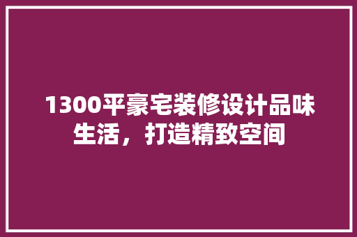 1300平豪宅装修设计品味生活，打造精致空间