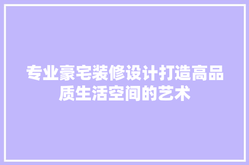专业豪宅装修设计打造高品质生活空间的艺术
