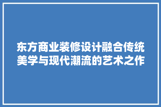 东方商业装修设计融合传统美学与现代潮流的艺术之作