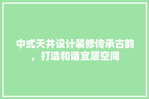 中式天井设计装修传承古韵，打造和谐宜居空间