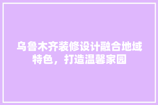 乌鲁木齐装修设计融合地域特色，打造温馨家园