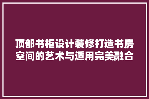 顶部书柜设计装修打造书房空间的艺术与适用完美融合  第1张