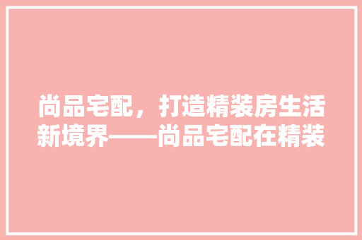 尚品宅配，打造精装房生活新境界——尚品宅配在精装修房子中的应用之路