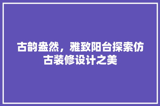古韵盎然，雅致阳台探索仿古装修设计之美