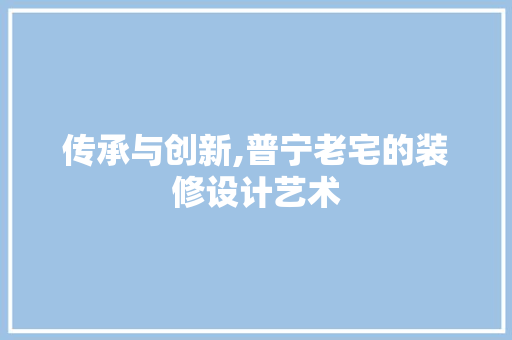 传承与创新,普宁老宅的装修设计艺术