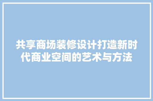 共享商场装修设计打造新时代商业空间的艺术与方法