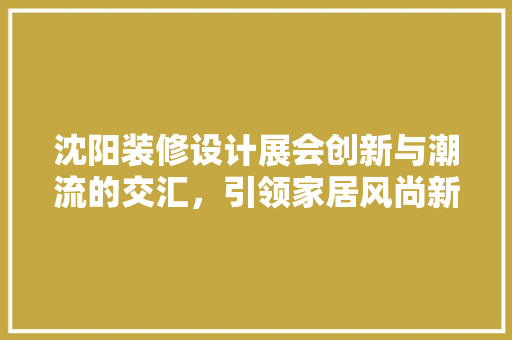 沈阳装修设计展会创新与潮流的交汇，引领家居风尚新篇章