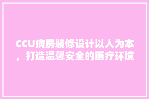 CCU病房装修设计以人为本，打造温馨安全的医疗环境