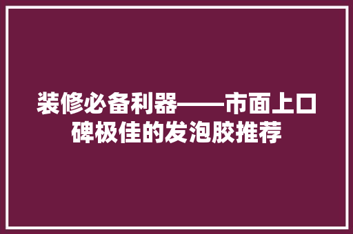装修必备利器——市面上口碑极佳的发泡胶推荐