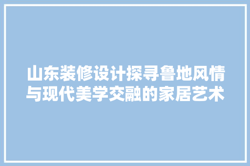 山东装修设计探寻鲁地风情与现代美学交融的家居艺术
