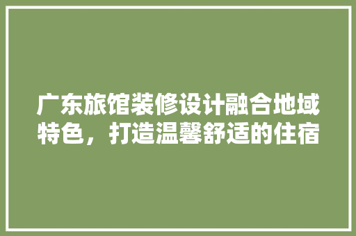 广东旅馆装修设计融合地域特色，打造温馨舒适的住宿体验