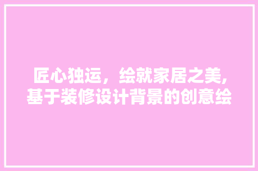 匠心独运，绘就家居之美,基于装修设计背景的创意绘图