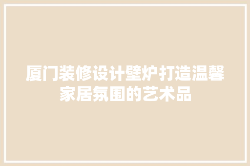 厦门装修设计壁炉打造温馨家居氛围的艺术品