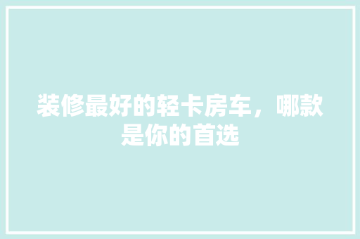 装修最好的轻卡房车，哪款是你的首选