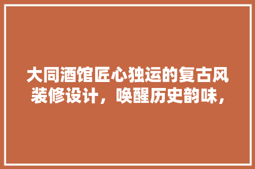 大同酒馆匠心独运的复古风装修设计，唤醒历史韵味，打造沉浸式消费体验
