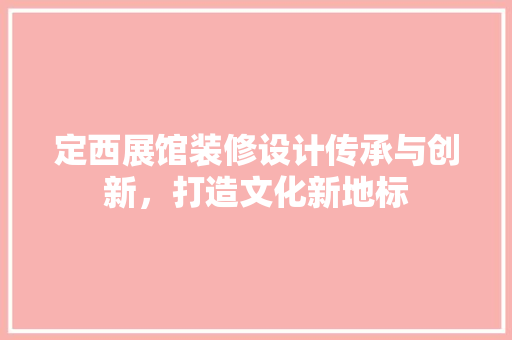 定西展馆装修设计传承与创新，打造文化新地标