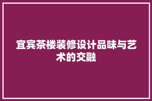 宜宾茶楼装修设计品味与艺术的交融