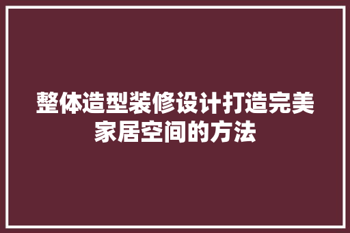 整体造型装修设计打造完美家居空间的方法