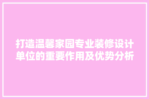 打造温馨家园专业装修设计单位的重要作用及优势分析