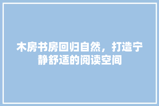 木房书房回归自然，打造宁静舒适的阅读空间