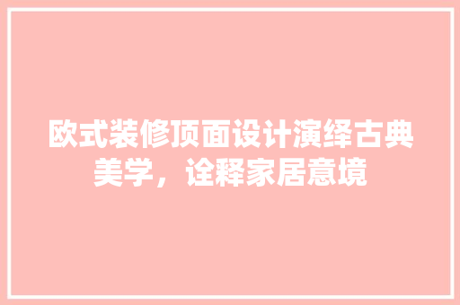 欧式装修顶面设计演绎古典美学，诠释家居意境