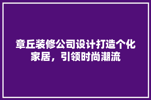 章丘装修公司设计打造个化家居，引领时尚潮流